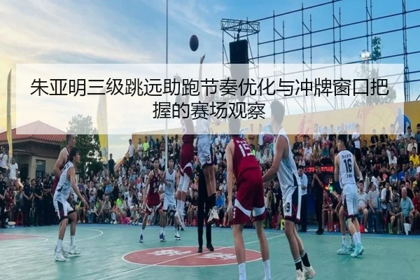 朱亚明三级跳远助跑节奏优化与冲牌窗口把握的赛场观察